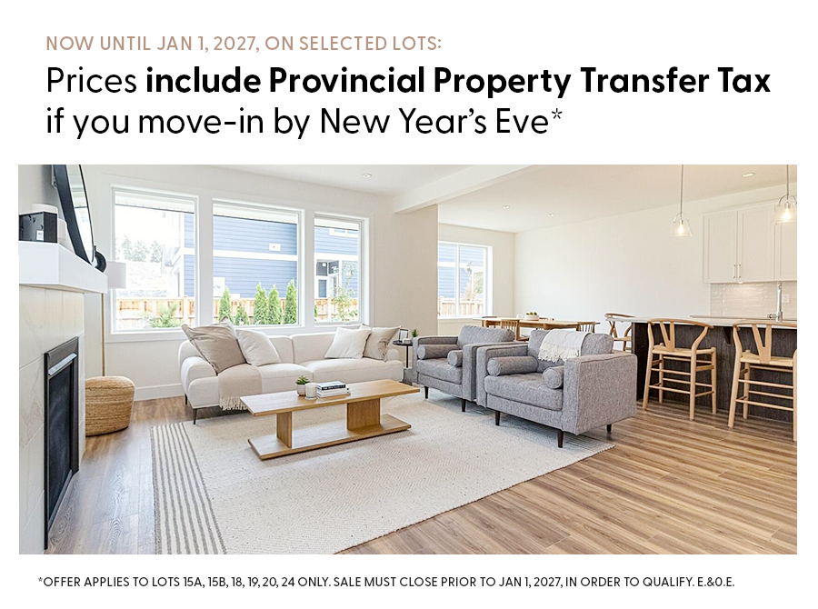 NOW UNTIL JAN 1, 2027, ON SELECTED LOTS: Prices include Provincial Property Transfer Tax if you move-in by New years Eve *OFFER APPLIES TO LOTS 15A, 15B, 18, 19, 20, 24 ONLY. SALE MUST CLOSE PRIOR TO JAN1, 2027, IN ORDER TO QUALIFY. E.&0.E.